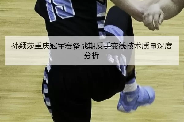 孙颖莎重庆冠军赛备战期反手变线技术质量深度分析